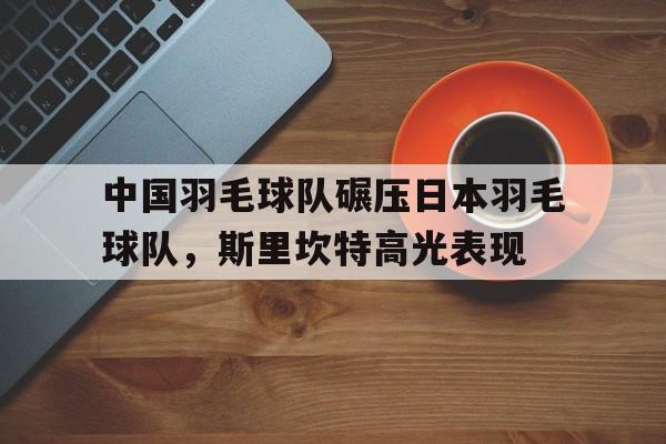 -中国羽毛球队碾压日本羽毛球队,斯里坎特高光表现的简单介绍